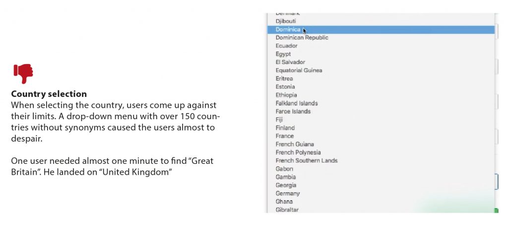 Contra: Country Selection - When selecting the country, users come up against their limits. A drop-down menu with over 150 countries without synonyms caused the users almost to despair. One user needed almost one minute to find "Great Britain". He landed on "United Kingdom"